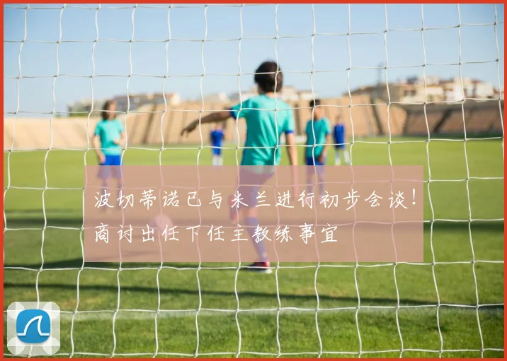 波切蒂诺已与米兰进行初步会谈！商讨出任下任主教练事宜