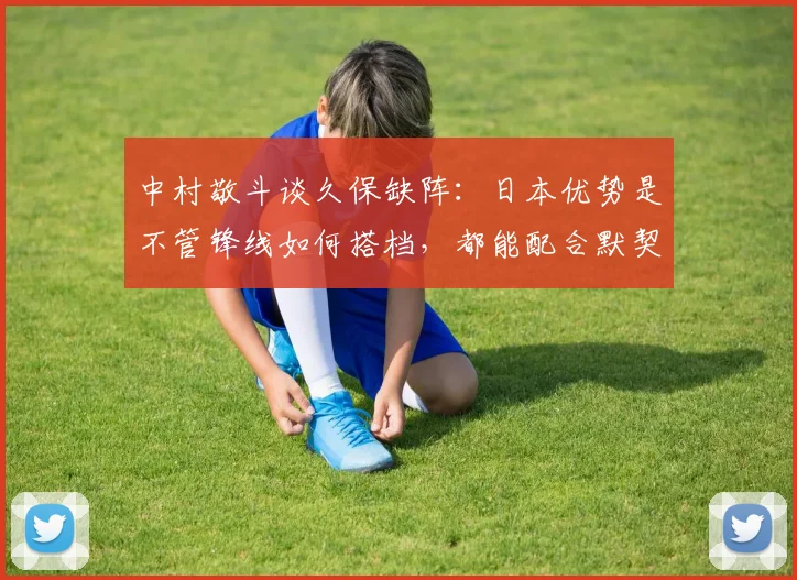 中村敬斗谈久保缺阵：日本优势是不管锋线如何搭档，都能配合默契
